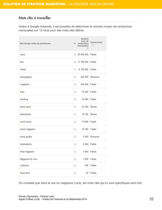 Pandini Samantha - Pantoni Julia 
Appel d’offres Lordz - Institut de l’Internet et du Multimédia 2014 
52 
SOLUTION DE STRATEGIR MARKETING – LA STRATEGIE MISE EN OEUVRE 
Mots clés à travailler 
Grâce à Google Adwords, il est possible de déterminer le nombre moyen de recherches mensuelles sur 12 mois pour des mots clés définis. 
On constate que dans le cas du magazine Lordz, les mots clés qui lui sont spécifiques sont très  