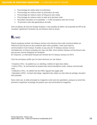 Pandini Samantha - Pantoni Julia 
Appel d’offres Lordz - Institut de l’Internet et du Multimédia 2014 
54 
SOLUTION DE STRATEGIR MARKETING – LA STRATEGIE MISE EN OEUVRE 
 Pourcentage de visites selon la profondeur  Pourcentage de visiteurs selon la profondeur de visite  Pourcentage de visiteurs selon la fréquence des visites  Pourcentage de visiteurs selon la date de la dernière visite  Nouvelles inscription à la newsletter -> 2 000 inscriptions dans les 6 mois  10 premiers mots clés générateurs de trafic Avec le tableau de bord de Google Analytics, il est possible de définir cet ensemble de KPI et de visualiser rapidement l’évolution de ces facteurs dans le temps. 
II. SMO 
Depuis quelques années, les réseaux sociaux sont devenus des outils incontournables sur internet et sont de plus en plus présents dans notre quotidien, mais aussi dans la communication d’une marque. Il existe un peu plus de 15 réseaux sociaux connus mondialement, et chacun possède son coeur de cible. Ainsi certains réseaux ont les faveurs des plus jeunes comme Instagram et Facebook. 
En moyenne, un internaute français est membre de 4,5 réseaux sociaux en 2013. 
Voici les principaux profils que l’on peut retrouver sur ces résaux : 
• Creators (13%) : ils publient sur un site/blog, mettent en ligne des vidéos 
• Critics (19%) : ils commentent et postent des recommandations (note, critique commerciale, avis) 
• Collectors (15%) : ils utilisent les flux RSS, taguent les pages web 
• Spectators (23%) : ils lisent des blogs, regardent des vidéos sur des sites de partage, écoutent des podcasts 
Dans notre cas, la cible principale du magazine Lordz sera les spectators, puisque ce seront les premiers à apprécier le partage de passion que veut transmettre le magazine. 
 