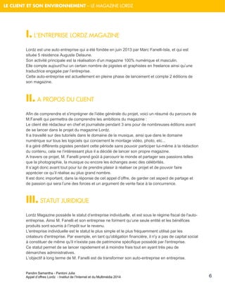 Pandini Samantha - Pantoni Julia 
Appel d’offres Lordz - Institut de l’Internet et du Multimédia 2014 
LE CLIENT ET SON ENVIRONNEMENT – LE MAGAZINE LORDZ 
6 
I. L’ENTREPRISE LORDZ MAGAZINE 
Lordz est une auto entreprise qui a été fondée en juin 2013 par Marc Fanelli-Isla, et qui est située 5 résidence Auguste Delaune. Son activité principale est la réalisation d’un magazine 100% numérique et masculin. 
Elle compte aujourd’hui un certain nombre de pigistes et graphistes en freelance ainsi qu’une traductrice engagée par l’entreprise. Cette auto-entreprise est actuellement en pleine phase de lancement et compte 2 éditions de son magazine. II. A PROPOS DU CLIENT 
Afin de comprendre et s'imprégner de l’idée générale du projet, voici un résumé du parcours de M.Fanelli qui permettra de comprendre les ambitions du magazine : Le client été rédacteur en chef et journaliste pendant 3 ans pour de nombreuses éditions avant de se lancer dans le projet du magazine Lordz. Il a travaillé sur des tutoriels dans le domaine de la musique, ainsi que dans le domaine numérique sur tous les logiciels qui concernent le montage vidéo, photo, etc... Il a géré différents pigistes pendant cette période sans pouvoir participer lui-même à la rédaction du contenu, cela ne l’intéressant plus il a décidé de lancer son propre magazine. A travers ce projet, M. Fanelli prend goût à parcourir le monde et partager ses passions telles que la photographie, la musique ou encore les échanges avec des célébrités. Il s’agit donc avant tout pour lui de prendre plaisir à réaliser ce projet et de pouvoir faire apprécier ce qu’il réalise au plus grand nombre. Il est donc important, dans la réponse de cet appel d’offre, de garder cet aspect de partage et de passion qui sera l’une des forces et un argument de vente face à la concurrence. 
III. STATUT JURIDIQUE Lordz Magazine possède le statut d’entreprise individuelle, et est sous le régime fiscal de l'auto- entreprise. Ainsi M. Fanelli et son entreprise ne forment qu’une seule entité et les bénéfices produits sont soumis à l’impôt sur le revenu. L'entreprise individuelle est le statut le plus simple et le plus fréquemment utilisé par les créateurs d'entreprise. Par exemple, en tant qu'obligation financière, il n'y a pas de capital social à constituer de même qu'il n'existe pas de patrimoine spécifique possédé par l'entreprise. Ce statut permet de se lancer rapidement et à moindre frais tout en ayant très peu de démarches administratives. L’objectif à long terme de M. Fanelli est de transformer son auto-entreprise en entreprise.  