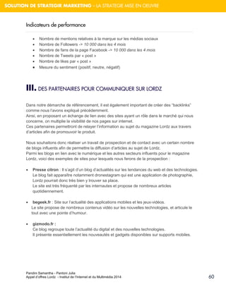 Pandini Samantha - Pantoni Julia 
Appel d’offres Lordz - Institut de l’Internet et du Multimédia 2014 
60 
SOLUTION DE STRATEGIR MARKETING – LA STRATEGIE MISE EN OEUVRE 
Indicateurs de performance 
 Nombre de mentions relatives à la marque sur les médias sociaux 
 Nombre de Followers -> 10 000 dans les 4 mois 
 Nombre de fans de la page Facebook -> 10 000 dans les 4 mois 
 Nombre de Tweets par « post » 
 Nombre de likes par « post » 
 Mesure du sentiment (positif, neutre, négatif) 
III. DES PARTENAIRES POUR COMMUNIQUER SUR LORDZ 
Dans notre démarche de référencement, il est également important de créer des “backlinks” comme nous l’avons expliqué précédemment. Ainsi, en proposant un échange de lien avec des sites ayant un rôle dans le marché qui nous concerne, on multiplie la visibilité de nos pages sur internet. 
Ces partenaires permettront de relayer l’information au sujet du magazine Lordz aux travers d’articles afin de promouvoir le produit. 
Nous souhaitons donc réaliser un travail de prospection et de contact avec un certain nombre de blogs influents afin de permettre la diffusion d’articles au sujet de Lordz. Parmi les blogs en lien avec le numérique et les autres secteurs influents pour le magazine Lordz, voici des exemples de sites pour lesquels nous ferons de la prospection : 
 Presse citron : Il s’agit d’un blog d’actualités sur les tendances du web et des technologies. Le blog fait apparaître notamment dronestagram qui est une application de photographie, Lordz pourrait donc très bien y trouver sa place. 
Le site est très fréquenté par les internautes et propose de nombreux articles quotidiennement. 
 begeek.fr : Site sur l’actualité des applications mobiles et les jeux-vidéos. 
Le site propose de nombreux contenus vidéo sur les nouvelles technologies, et articule le tout avec une pointe d’humour. 
 gizmodo.fr : Ce blog regroupe toute l’actualité du digital et des nouvelles technologies. Il présente essentiellement les nouveautés et gadgets disponibles sur supports mobiles. 
 