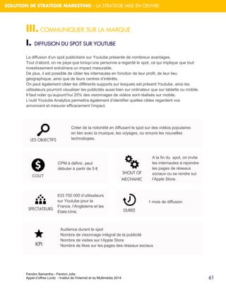 Pandini Samantha - Pantoni Julia 
Appel d’offres Lordz - Institut de l’Internet et du Multimédia 2014 
61 
SOLUTION DE STRATEGIR MARKETING – LA STRATEGIE MISE EN OEUVRE 
III. COMMUNIQUER SUR LA MARQUE 
I. DIFFUSION DU SPOT SUR YOUTUBE La diffusion d’un spot publicitaire sur Youtube présente de nombreux avantages. Tout d’abord, on ne paye que lorsqu’une personne a regardé le spot, ce qui implique que tout investissement entraînera un impact mesurable. De plus, il est possible de cibler les internautes en fonction de leur profil, de leur lieu géographique, ainsi que de leurs centres d’intérêts. On peut également cibler les différents supports sur lesquels est présent Youtube, ainsi les utilisateurs pourront visualiser les publicités aussi bien sur ordinateur que sur tablette ou mobile. Il faut noter qu’aujourd’hui 25% des visionnages de vidéos sont réalisés sur mobile. L’outil Youtube Analytics permettra également d’identifier quelles cibles regardent vos annoncent et mesurer efficacement l’impact. 
LES OBJECTIFS 
SHOUT OF MECHANIC 
CPM à définir, peut débuter à partir de 5 € 
DUREE 
633 700 000 d’utilisateurs sur Youtube pour la France, l’Angleterre et les Etats-Unis. 
KPI 
Audience durant le spot Nombre de visionnage intégral de la publicité Nombre de visites sur l’Apple Store Nombre de likes sur les pages des réseaux sociaux 
COUT SPECTATEURS 
A la fin du spot, on invite les internautes à rejoindre les pages de réseaux sociaux ou se rendre sur l’Apple Store. 
1 mois de diffusion 
Créer de la notoriété en diffusant le spot sur des vidéos populaires en lien avec la musique, les voyages, ou encore les nouvelles technologies.  