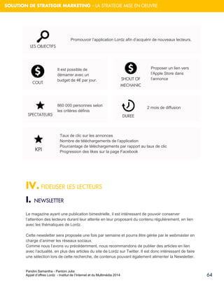 Pandini Samantha - Pantoni Julia 
Appel d’offres Lordz - Institut de l’Internet et du Multimédia 2014 
64 
SOLUTION DE STRATEGIR MARKETING – LA STRATEGIE MISE EN OEUVRE 
IV. FIDELISER LES LECTEURS 
I. NEWSLETTER Le magazine ayant une publication bimestrielle, il est intéressant de pouvoir conserver l’attention des lecteurs durant leur attente en leur proposant du contenu régulièrement, en lien avec les thématiques de Lordz. 
Cette newsletter sera proposée une fois par semaine et pourra être gérée par le webmaster en charge d’animer les réseaux sociaux. Comme nous l’avons vu précédemment, nous recommandons de publier des articles en lien avec l’actualité, en plus des articles du site de Lordz sur Twitter. Il est donc intéressant de faire une sélection lors de cette recherche, de contenus pouvant également alimenter la Newsletter. LES OBJECTIFS 
SHOUT OF MECHANIC 
Il est possible de démarrer avec un budget de 4€ par jour. DUREE 
860 000 personnes selon les critères définis 
KPI 
Taux de clic sur les annonces Nombre de téléchargements de l’application Pourcentage de téléchargements par rapport au taux de clic Progression des likes sur la page Facebook 
COUT SPECTATEURS 
Proposer un lien vers l’Apple Store dans l’annonce 
2 mois de diffusion 
Promouvoir l’application Lordz afin d’acquérir de nouveaux lecteurs.  