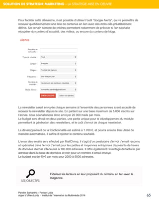 Pandini Samantha - Pantoni Julia 
Appel d’offres Lordz - Institut de l’Internet et du Multimédia 2014 
65 
SOLUTION DE STRATEGIR MARKETING – LA STRATEGIE MISE EN OEUVRE 
Pour faciliter cette démarche, il est possible d’utiliser l’outil “Google Alerts”, qui va permettre de recevoir quotidiennement une liste de contenus en lien avec des mots clés préalablement définis. Un certain nombre de critères permettent notamment de préciser si l’on souhaite récupérer du contenu d’actualité, des vidéos, ou encore du contenu de blogs. 
La newsletter serait envoyée chaque semaine à l’ensemble des personnes ayant accepté de recevoir la newsletter depuis le site. En partant sur une base maximum de 5.000 inscrits sur l’année, nous souhaiterions donc envoyer 20 000 mails par mois. Le budget sera divisé en deux parties, une partie unique pour le développement du module permettant la génération des newsletters, et le coût d’envoi de chaque newsletter. 
Le développement de la fonctionnalité est estimé à 1.700 €, et pourra ensuite être utilisé de manière automatisée, il suffira d’injecter le contenu souhaité. 
L’envoi des emails sera effectué par MailChimp, il s’agit d’un prestataire d’envoi d’email reconnu et spécialisé dans l’envoi d’email pour les petites et moyennes entreprises disposants de bases de données d’email inférieures à 100.000 adresses. Il offre également l’avantage de facturer par adresse dans la base de données et non pour un nombre d’email envoyé. Le budget est de 40 € par mois pour 2000 à 5000 adresses. 
LES OBJECTIFS 
Fidéliser les lecteurs en leur proposant du contenu en lien avec le magazine.  