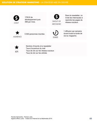 Pandini Samantha - Pantoni Julia 
Appel d’offres Lordz - Institut de l’Internet et du Multimédia 2014 
66 
SOLUTION DE STRATEGIR MARKETING – LA STRATEGIE MISE EN OEUVRE 
SHOUT OF MECHANIC 
1700 € de développement puis 40€ par mois. DUREE 
5 000 personnes inscrites 
KPI 
Nombre d’inscrits à la newsletter Taux d’ouverture du mail Taux de clic sur les réseaux sociaux Taux de clic sur les articles 
COUT AUDIENCE 
Dans la newsletter, on invite les internautes à rejoindre les pages de réseaux sociaux. 
1 diffusion par semaine durant toute la durée de vie du magazine.  