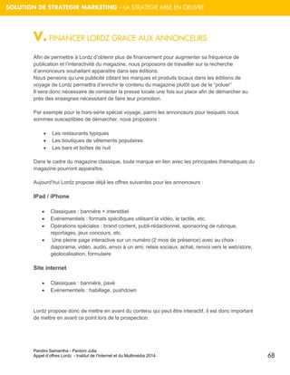 Pandini Samantha - Pantoni Julia 
Appel d’offres Lordz - Institut de l’Internet et du Multimédia 2014 
68 
SOLUTION DE STRATEGIR MARKETING – LA STRATEGIE MISE EN OEUVRE 
V. FINANCER LORDZ GRACE AUX ANNONCEURS Afin de permettre à Lordz d’obtenir plus de financement pour augmenter sa fréquence de publication et l’interactivité du magazine, nous proposons de travailler sur la recherche d’annonceurs souhaitant apparaître dans ses éditions. Nous pensons qu’une publicité ciblant les marques et produits locaux dans les éditions de voyage de Lordz permettra d’enrichir le contenu du magazine plutôt que de le “poluer” Il sera donc nécessaire de contacter la presse locale une fois sur place afin de démarcher au près des enseignes nécessitant de faire leur promotion. Par exemple pour le hors-série spécial voyage, parmi les annonceurs pour lesquels nous sommes susceptibles de démarcher, nous proposons : 
 Les restaurants typiques 
 Les boutiques de vêtements populaires 
 Les bars et boîtes de nuit 
Dans le cadre du magazine classique, toute marque en lien avec les principales thématiques du magazine pourront apparaître. 
Aujourd’hui Lordz propose déjà les offres suivantes pour les annonceurs : 
IPad / iPhone 
 Classiques : bannière + interstitiel 
 Evénementiels : formats spécifiques utilisant la vidéo, le tactile, etc. 
 Opérations spéciales : brand content, publi-rédactionnel, sponsoring de rubrique, reportages, jeux concours, etc. 
 Une pleine page interactive sur un numéro (2 mois de présence) avec au choix : diaporama, vidéo, audio, envoi à un ami, relais sociaux, achat, renvoi vers le web/store, géolocalisation, formulaire 
Site internet 
 Classiques : bannière, pavé 
 Evénementiels : habillage, pushdown 
Lordz propose donc de mettre en avant du contenu qui peut être interactif, il est donc important de mettre en avant ce point lors de la prospection. 
 