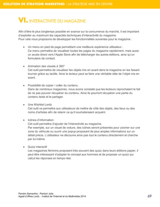 Pandini Samantha - Pantoni Julia 
Appel d’offres Lordz - Institut de l’Internet et du Multimédia 2014 
69 
SOLUTION DE STRATEGIR MARKETING – LA STRATEGIE MISE EN OEUVRE 
VI. INTERACTIVITE DU MAGAZINE Afin d’être le plus longtemps possible en avance sur la concurrence du marché, il est important d’exploiter au maximum les capacités techniques d’interactivité du magazine. Pour cela nous proposons de développer les fonctionnalités suivantes pour le magazine : 
 Un menu en pied de page permettant une meilleure expérience utilisateur : Ce menu permettra de visualiser toutes les pages du magazine rapidement, mais aussi un accès direct vers l’Apple Store afin de télécharger les autres éditions, ainsi qu’un formulaire de contact. 
 Animation des visuels à 360° 
Cet outil permettra de visualiser les objets mis en avant dans le magazine en les faisant tourner grâce au tactile. Ainsi le lecteur peut se faire une véritable idée de l’objet mis en avant. 
 Possibilité de copier / coller du contenu. Dans de nombreux magazines, nous avons constaté que les lecteurs reprochaient le fait de ne pas pouvoir récupérer du contenu. Ainsi ils pourront récupérer une partie du contenu texte et le partager. 
 Une Wishlist Lordz Cet outil va permettre aux utilisateurs de mettre de côté des objets, des lieux ou des noms d’artistes afin de retenir ce qu’il souhaiteraient acquérir. 
 Icônes d’information Cet outil permettra d’ajouter de l’interactivité au magazine. Par exemple, sur un visuel de voiture, des icônes seront présentes pour zoomer sur une zone du véhicule ou ouvrir une popup proposant de plus amples informations sur un détail précis. L’utilisateur ne découvre ainsi pas tout le contenu directement et cherche par lui-même. 
 Quizz interactif Les magazines féminins proposent très souvent des quizz dans leurs éditions papier, il peut être intéressant d’adapter le concept aux hommes et de proposer un quizz qui calcul les réponses en temps réel. 
 