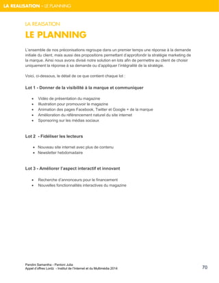 Pandini Samantha - Pantoni Julia 
Appel d’offres Lordz - Institut de l’Internet et du Multimédia 2014 
70 
LA REALISATION – LE PLANNING 
LA REAISATION 
LE PLANNING 
L’ensemble de nos préconisations regroupe dans un premier temps une réponse à la demande initiale du client, mais aussi des propositions permettant d’approfondir la stratégie marketing de la marque. Ainsi nous avons divisé notre solution en lots afin de permettre au client de choisir uniquement la réponse à sa demande ou d’appliquer l’intégralité de la stratégie. 
Voici, ci-dessous, le détail de ce que contient chaque lot : 
Lot 1 - Donner de la visibilité à la marque et communiquer 
 Vidéo de présentation du magazine 
 Illustration pour promouvoir le magazine 
 Animation des pages Facebook, Twitter et Google + de la marque 
 Amélioration du référencement naturel du site internet 
 Sponsoring sur les médias sociaux 
Lot 2 - Fidéliser les lecteurs 
 Nouveau site internet avec plus de contenu 
 Newsletter hebdomadaire 
Lot 3 - Améliorer l’aspect interactif et innovant 
 Recherche d’annonceurs pour le financement 
 Nouvelles fonctionnalités interactives du magazine 
 