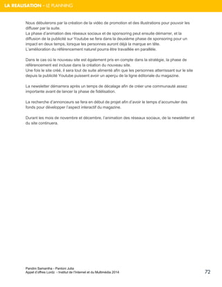 Pandini Samantha - Pantoni Julia 
Appel d’offres Lordz - Institut de l’Internet et du Multimédia 2014 
72 
LA REALISATION – LE PLANNING 
Nous débuterons par la création de la vidéo de promotion et des illustrations pour pouvoir les diffuser par la suite. La phase d’animation des réseaux sociaux et de sponsoring peut ensuite démarrer, et la diffusion de la publicité sur Youtube se fera dans la deuxième phase de sponsoring pour un impact en deux temps, lorsque les personnes auront déjà la marque en tête. L’amélioration du référencement naturel pourra être travaillée en parallèle. 
Dans le cas où le nouveau site est également pris en compte dans la stratégie, la phase de référencement est incluse dans la création du nouveau site. Une fois le site créé, il sera tout de suite alimenté afin que les personnes atterrissant sur le site depuis la publicité Youtube puissent avoir un aperçu de la ligne éditoriale du magazine. La newsletter démarrera après un temps de décalage afin de créer une communauté assez importante avant de lancer la phase de fidélisation. 
La recherche d’annonceurs se fera en début de projet afin d’avoir le temps d’accumuler des fonds pour développer l’aspect interactif du magazine. Durant les mois de novembre et décembre, l’animation des réseaux sociaux, de la newsletter et du site continuera. 
 