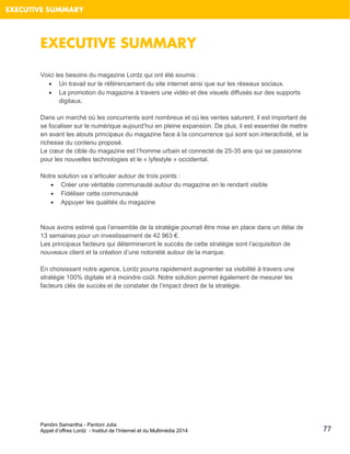 Pandini Samantha - Pantoni Julia 
Appel d’offres Lordz - Institut de l’Internet et du Multimédia 2014 
77 
EXECUTIVE SUMMARY 
EXECUTIVE SUMMARY 
Voici les besoins du magazine Lordz qui ont été soumis : 
 Un travail sur le référencement du site internet ainsi que sur les réseaux sociaux. 
 La promotion du magazine à travers une vidéo et des visuels diffusés sur des supports digitaux. 
Dans un marché où les concurrents sont nombreux et où les ventes saturent, il est important de se focaliser sur le numérique aujourd’hui en pleine expansion. De plus, il est essentiel de mettre en avant les atouts principaux du magazine face à la concurrence qui sont son interactivité, et la richesse du contenu proposé. Le coeur de cible du magazine est l’homme urbain et connecté de 25-35 ans qui se passionne pour les nouvelles technologies et le « lyfestyle » occidental. 
Notre solution va s’articuler autour de trois points : 
 Créer une véritable communauté autour du magazine en le rendant visible 
 Fidéliser cette communauté 
 Appuyer les qualités du magazine 
Nous avons estimé que l’ensemble de la stratégie pourrait être mise en place dans un délai de 13 semaines pour un investissement de 42 963 €. 
Les principaux facteurs qui détermineront le succès de cette stratégie sont l’acquisition de nouveaux client et la création d’une notoriété autour de la marque. 
En choisissant notre agence, Lordz pourra rapidement augmenter sa visibilité à travers une stratégie 100% digitale et à moindre coût. Notre solution permet également de mesurer les facteurs clés de succès et de constater de l’impact direct de la stratégie. 
 