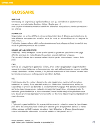 Pandini Samantha - Pantoni Julia 
Appel d’offres Lordz - Institut de l’Internet et du Multimédia 2014 
78 
GLOSSAIRE 
GLOSSAIRE 
MAPPING Un mapping est un graphique représentant deux axes qui permettront de positionner une marque ou un produit selon 2 critères définis. (Qualité, prix, ..) 
Ainsi on peut visualiser facilement la valeur des différentes marques concurrentes par rapport à ces critères. 
PERMALIEN Un permalien est un type d’URL et est souvent équivalent à un fil d’Ariane, permettant ainsi de faire référence au dossier dans lequel un article est placé, en faisant référence à la catégorie, la date, l’heure, … L’utilisation des permaliens a été rendue nécessaire par le développement des blogs et de leur mode de gestion dynamique des contenus. BALISE META DESCRIPTION 
Une balise « meta description » dans le code permet d’ajouter une description d'une page affichée, ainsi que des mots-clés pour lesquels on souhaite optimiser une page. Elle permet d’informer les moteurs de recherche ainsi que les internautes du contenu de la page. 
CMS Un CMS est un système de gestion de contenu. C'est un type d'application web permettant de séparer le contenu de la mise en forme pour des sites web, et fournissant des moyens simplifiés d'éditer ce contenu. De cette manière, il est possible de maintenir et faire vivre un site web sans la moindre connaissance technique dans les métiers du Web. 
SEO L’optimisation pour les moteurs de recherche vise à apporter un maximum d'informations concernant le contenu d'une page web aux robots d'indexation des moteurs de recherche. L'objectif de ce procédé est d'orienter le positionnement d'une page Web dans les résultats de recherche des moteurs sur des mots-clés correspondant aux thèmes principaux du site. On considère généralement que le positionnement d'un site est bon lorsqu'il est positionné dans l'une des dix premières réponses d'une recherche sur des mots-clés correspondant précisément à sa thématique. 
SMO L’Optimisation pour les Médias Sociaux ou référencement social est un ensemble de méthodes pour attirer des visiteurs sur des contenus de site web grâce à la promotion de ceux-ci via les médias sociaux. Le SMO regroupe les actions visant à favoriser la diffusion de contenu par l’action manuelle des internautes. Il constitue en cela un complément au SEO.  