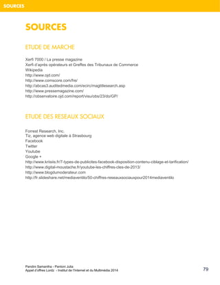 Pandini Samantha - Pantoni Julia 
Appel d’offres Lordz - Institut de l’Internet et du Multimédia 2014 
79 
SOURCES 
SOURCES 
ETUDE DE MARCHE 
Xerfi 7000 / La presse magazine 
Xerfi d’après opérateurs et Greffes des Tribunaux de Commerce Wikipedia http://www.ojd.com/ 
http://www.comscore.com/fre/ http://abcas3.auditedmedia.com/ecirc/magtitlesearch.asp 
http://www.pressemagazine.com/ http://observatoire.ojd.com/report/visu/obs/23/do/GP/ 
ETUDE DES RESEAUX SOCIAUX Forrest Research, Inc. 
Tiz, agence web digitale à Strasbourg 
Facebook 
Twitter 
Youtube 
Google + http://www.kriisiis.fr/7-types-de-publicites-facebook-disposition-contenu-ciblage-et-tarification/ 
http://www.digital-moustache.fr/youtube-les-chiffres-cles-de-2013/ 
http://www.blogdumoderateur.com 
http://fr.slideshare.net/mediaventilo/50-chiffres-reseauxsociauxpour2014mediaventilo 
 