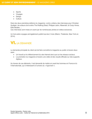 Pandini Samantha - Pantoni Julia 
Appel d’offres Lordz - Institut de l’Internet et du Multimédia 2014 
8 
LE CLIENT ET SON ENVIRONNEMENT – LE MAGAZINE LORDZ 
 Sports 
 Voyages 
 Design 
 Culture 
Dans les deux premières éditions du magazine, Lordz a obtenu des interviews pour Christian Audigier, les acteurs de la série The Walking Dead, Philippe Labro, Maseratti, le Crazy Horse, Elite Models, ... 
Ces interviews sont mises en avant par de nombreuses photos et vidéos exclusives. 
Un hors-série voyages est également publié tous les 2 mois (Miami, Thailande, New York en 2014) 
VI. LA DEMANDE 
La demande principale du client est de faire connaître le magazine au public à travers deux axes : 
 Un travail sur le référencement du site internet ainsi que sur les réseaux sociaux. 
 La promotion du magazine à travers une vidéo et des visuels diffusés sur des supports digitaux. 
Au travers de ces éléments, il est demandé de mettre en avant les hommes en France et à l’internationale, qui s’intéressent à l’univers du « hype-tech ». 
 
