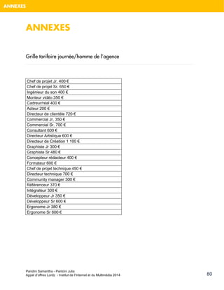 Pandini Samantha - Pantoni Julia 
Appel d’offres Lordz - Institut de l’Internet et du Multimédia 2014 
80 
ANNEXES 
ANNEXES 
Grille tarifaire journée/homme de l’agence 
Chef de projet Jr. 400 € 
Chef de projet Sr. 650 € 
Ingénieur du son 400 € 
Monteur vidéo 350 € 
Cadreur/réal 400 € 
Acteur 200 € 
Directeur de clientèle 720 € 
Commercial Jr. 350 € 
Commercial Sr. 700 € 
Consultant 600 € 
Directeur Artistique 600 € 
Directeur de Création 1 100 € 
Graphiste Jr 300 € 
Graphiste Sr 480 € 
Concepteur rédacteur 400 € 
Formateur 600 € 
Chef de projet technique 450 € 
Directeur technique 700 € 
Community manager 300 € 
Référenceur 370 € 
Intégrateur 300 € 
Développeur Jr 350 € 
Développeur Sr 600 € 
Ergonome Jr 380 € 
Ergonome Sr 600 € 
 