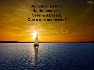Ao longe, ao luar,
No rio uma vela,
Serena a passar,
Que é que me revela?
 