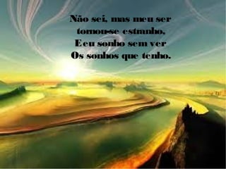 Não sei, mas meu ser
tornou-se estranho,
Eeu sonho sem ver
Os sonhos que tenho.
 