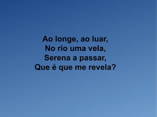 Ao longe, ao luar,
No rio uma vela,
Serena a passar,
Que é que me revela?
 