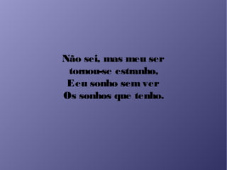 Não sei, mas meu ser
tornou-se estranho,
Eeu sonho sem ver
Os sonhos que tenho.
 