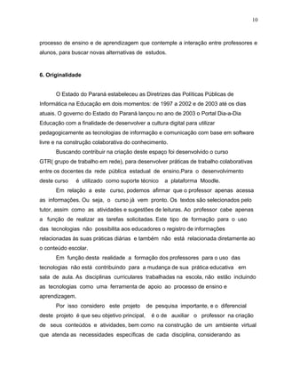 processo de ensino e de aprendizagem que contemple a interação entre professores e
alunos, para buscar novas alternativas de estudos.
6. Originalidade
O Estado do Paraná estabeleceu as Diretrizes das Políticas Públicas de
Informática na Educação em dois momentos: de 1997 a 2002 e de 2003 até os dias
atuais. O governo do Estado do Paraná lançou no ano de 2003 o Portal Dia-a-Dia
Educação com a finalidade de desenvolver a cultura digital para utilizar
pedagogicamente as tecnologias de informação e comunicação com base em software
livre e na construção colaborativa do conhecimento.
Buscando contribuir na criação deste espaço foi desenvolvido o curso
GTR( grupo de trabalho em rede), para desenvolver práticas de trabalho colaborativas
entre os docentes da rede pública estadual de ensino.Para o desenvolvimento
deste curso é utilizado como suporte técnico a plataforma Moodle.
Em relação a este curso, podemos afirmar que o professor apenas acessa
as informações. Ou seja, o curso já vem pronto. Os textos são selecionados pelo
tutor, assim como as atividades e sugestões de leituras. Ao professor cabe apenas
a função de realizar as tarefas solicitadas. Este tipo de formação para o uso
das tecnologias não possibilita aos educadores o registro de informações
relacionadas às suas práticas diárias e também não está relacionada diretamente ao
o conteúdo escolar.
Em função desta realidade a formação dos professores para o uso das
tecnologias não está contribuindo para a mudança de sua prática educativa em
sala de aula. As disciplinas curriculares trabalhadas na escola, não estão incluindo
as tecnologias como uma ferramenta de apoio ao processo de ensino e
aprendizagem.
Por isso considero este projeto de pesquisa importante, e o diferencial
deste projeto é que seu objetivo principal, é o de auxiliar o professor na criação
de seus conteúdos e atividades, bem como na construção de um ambiente virtual
que atenda as necessidades específicas de cada disciplina, considerando as
10
 