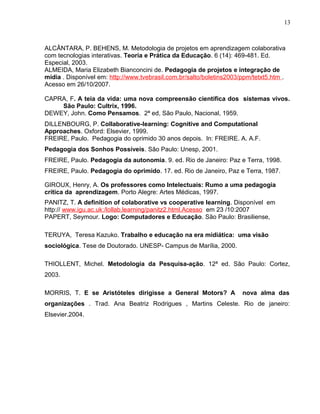 ALCÂNTARA, P. BEHENS, M. Metodologia de projetos em aprendizagem colaborativa
com tecnologias interativas. Teoria e Prática da Educação. 6 (14): 469-481. Ed.
Especial, 2003.
ALMEIDA, Maria Elizabeth Bianconcini de. Pedagogia de projetos e integração de
mídia . Disponível em: http://www.tvebrasil.com.br/salto/boletins2003/ppm/tetxt5.htm .
Acesso em 26/10/2007.
CAPRA, F. A teia da vida: uma nova compreensão científica dos sistemas vivos.
São Paulo: Cultrix, 1996.
DEWEY, John. Como Pensamos. 2ª ed, São Paulo, Nacional, 1959.
DILLENBOURG, P. Collaborative-learning: Cognitive and Computational
Approaches. Oxford: Elsevier, 1999.
FREIRE, Paulo. Pedagogia do oprimido 30 anos depois. In: FREIRE. A. A.F.
Pedagogia dos Sonhos Possíveis. São Paulo: Unesp, 2001.
FREIRE, Paulo. Pedagogia da autonomia. 9. ed. Rio de Janeiro: Paz e Terra, 1998.
FREIRE, Paulo. Pedagogia do oprimido. 17. ed. Rio de Janeiro, Paz e Terra, 1987.
GIROUX, Henry, A. Os professores como Intelectuais: Rumo a uma pedagogia
crítica da aprendizagem. Porto Alegre: Artes Médicas, 1997.
PANITZ, T. A definition of colaborative vs cooperative learning. Disponível em
http:// www.igu.ac.uk:/lollab.learning/panitz2.html.Acesso em 23 /10:2007
PAPERT, Seymour. Logo: Computadores e Educação. São Paulo: Brasiliense,
TERUYA, Teresa Kazuko. Trabalho e educação na era midiática: uma visão
sociológica. Tese de Doutorado. UNESP- Campus de Marília, 2000.
THIOLLENT, Michel. Metodologia da Pesquisa-ação. 12ª ed. São Paulo: Cortez,
2003.
MORRIS, T. E se Aristóteles dirigisse a General Motors? A nova alma das
organizações . Trad. Ana Beatriz Rodrigues , Martins Celeste. Rio de janeiro:
Elsevier.2004.
13
 