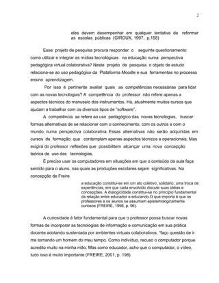 eles devem desempenhar em qualquer tentativa de reformar
as escolas públicas (GIROUX, 1997, p.158)
Esse projeto de pesquisa procura responder o seguinte questionamento:
como utilizar e integrar as mídias tecnológicas na educação numa perspectiva
pedagógica virtual colaborativa? Neste projeto de pesquisa o objeto de estudo
relaciona-se ao uso pedagógico da Plataforma Moodle e sua ferramentas no processo
ensino aprendizagem.
Por isso é pertinente avaliar quais as competências necessárias para lidar
com as novas tecnologias? A competência do professor não refere apenas a
aspectos técnicos do manuseio dos instrumentos. Há, atualmente muitos cursos que
ajudam a trabalhar com os diversos tipos de “software”.
A competência se refere ao uso pedagógico das novas tecnologias, buscar
formas alternativas de se relacionar com o conhecimento, com os outros e com o
mundo, numa perspectiva colaborativa. Essas alternativas não serão adquiridas em
cursos de formação que contemplam apenas aspectos técnicos e operacionais. Mas
exigirá do professor reflexões que possibilitem alcançar uma nova concepção
teórica de uso das tecnologias.
É preciso usar os computadores em situações em que o conteúdo da aula faça
sentido para o aluno, nas quais as produções escolares sejam significativas. Na
concepção de Freire
a educação constitui-se em um ato coletivo, solidário, uma troca de
experiências, em que cada envolvido discute suas idéias e
concepções. A dialogicidade constitui-se no princípio fundamental
da relação entre educador e educando.O que importa é que os
professores e os alunos se assumam epistemologicamente
curiosos (FREIRE, 1998, p. 96).
A curiosidade é fator fundamental para que o professor possa buscar novas
formas de incorporar as tecnologias de informação e comunicação em sua prática
docente adotando sustentada por ambientes virtuais colaborativos, “faço questão de ir
me tornando um homem do meu tempo. Como indivíduo, recuso o computador porque
acredito muito na minha mão. Mas como educador, acho que o computador, o vídeo,
tudo isso é muito importante (FREIRE, 2001, p. 198).
2
 