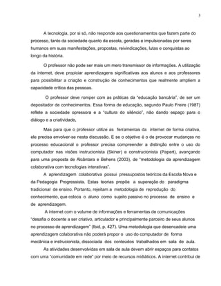 A tecnologia, por si só, não responde aos questionamentos que fazem parte do
processo, tanto da sociedade quanto da escola, geradas e impulsionadas por seres
humanos em suas manifestações, propostas, reivindicações, lutas e conquistas ao
longo da história.
O professor não pode ser mais um mero transmissor de informações. A utilização
da internet, deve propiciar aprendizagens significativas aos alunos e aos professores
para possibilitar a criação e construção de conhecimentos que realmente ampliem a
capacidade crítica das pessoas.
O professor deve romper com as práticas da “educação bancária”, de ser um
depositador de conhecimentos. Essa forma de educação, segundo Paulo Freire (1987)
reflete a sociedade opressora e a “cultura do silêncio”, não dando espaço para o
diálogo e a criatividade.
Mas para que o professor utilize as ferramentas da internet de forma criativa,
ele precisa envolver-se nesta discussão. E se o objetivo é o de provocar mudanças no
processo educacional o professor precisa compreender a distinção entre o uso do
computador nas visões instrucionista (Skiner) e construcionista (Papert), avançando
para uma proposta de Alcântara e Behens (2003), de “metodologia da aprendizagem
colaborativa com tecnologias interativas”.
A aprendizagem colaborativa possui pressupostos teóricos da Escola Nova e
da Pedagogia Progressista. Estas teorias propõe a superação do paradigma
tradicional de ensino. Portanto, rejeitam a metodologia de reprodução do
conhecimento, que coloca o aluno como sujeito passivo no processo de ensino e
de aprendizagem.
A internet com o volume de informações e ferramentas de comunicações
“desafia o docente a ser criativo, articulador e principalmente parceiro de seus alunos
no processo de aprendizagem” (Ibid, p. 427). Uma metodologia que desencadeie uma
aprendizagem colaborativa não poderá propor o uso do computador de forma
mecânica e instrucionista, dissociada dos conteúdos trabalhados em sala de aula.
As atividades desenvolvidas em sala de aula devem abrir espaços para contatos
com uma “comunidade em rede” por meio de recursos midiáticos. A internet contribui de
3
 