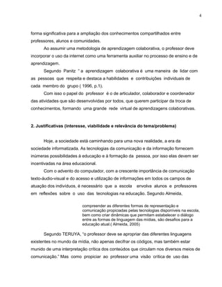 forma significativa para a ampliação dos conhecimentos compartilhados entre
professores, alunos e comunidades.
Ao assumir uma metodologia de aprendizagem colaborativa, o professor deve
incorporar o uso da internet como uma ferramenta auxiliar no processo de ensino e de
aprendizagem.
Segundo Panitz “ a aprendizagem colaborativa é uma maneira de lidar com
as pessoas que respeita e destaca a habilidades e contribuições individuais de
cada membro do grupo ( 1996, p.1).
Com isso o papel do professor é o de articulador, colaborador e coordenador
das atividades que são desenvolvidas por todos, que querem participar da troca de
conhecimentos, formando uma grande rede virtual de aprendizagens colaborativas.
2. Justificativas (interesse, viabilidade e relevância do tema/problema)
Hoje, a sociedade está caminhando para uma nova realidade, a era da
sociedade informatizada. As tecnologias da comunicação e da informação fornecem
inúmeras possibilidades à educação e à formação da pessoa, por isso elas devem ser
incentivadas na área educacional.
Com o advento do computador, com a crescente importância de comunicação
texto-áudio-visual e do acesso e utilização de informações em todos os campos de
atuação dos indivíduos, é necessário que a escola envolva alunos e professores
em reflexões sobre o uso das tecnologias na educação. Segundo Almeida,
compreender as diferentes formas de representação e
comunicação propiciadas pelas tecnologias disponíveis na escola,
bem como criar dinâmicas que permitam estabelecer o diálogo
entre as formas de linguagem das mídias, são desafios para a
educação atual.( Almeida, 2005)
Segundo TERUYA, “o professor deve se apropriar das diferentes linguagens
existentes no mundo da mídia, não apenas decifrar os códigos, mas também estar
munido de uma interpretação crítica dos conteúdos que circulam nos diversos meios de
comunicação.” Mas como propiciar ao professor uma visão crítica de uso das
4
 