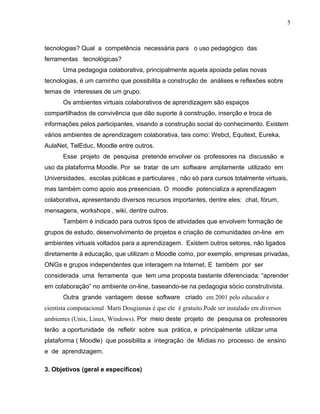 tecnologias? Qual a competência necessária para o uso pedagógico das
ferramentas tecnológicas?
Uma pedagogia colaborativa, principalmente aquela apoiada pelas novas
tecnologias, é um caminho que possibilita a construção de análises e reflexões sobre
temas de interesses de um grupo.
Os ambientes virtuais colaborativos de aprendizagem são espaços
compartilhados de convivência que dão suporte à construção, inserção e troca de
informações pelos participantes, visando a construção social do conhecimento. Existem
vários ambientes de aprendizagem colaborativa, tais como: Webct, Equitext, Eureka,
AulaNet, TelEduc, Moodle entre outros.
Esse projeto de pesquisa pretende envolver os professores na discussão e
uso da plataforma Moodle. Por se tratar de um software amplamente utilizado em
Universidades, escolas públicas e particulares , não só para cursos totalmente virtuais,
mas também como apoio aos presenciais. O moodle potencializa a aprendizagem
colaborativa, apresentando diversos recursos importantes, dentre eles: chat, fórum,
mensagens, workshops , wiki, dentre outros.
Também é indicado para outros tipos de atividades que envolvem formação de
grupos de estudo, desenvolvimento de projetos e criação de comunidades on-line em
ambientes virtuais voltados para a aprendizagem. Existem outros setores, não ligados
diretamente à educação, que utilizam o Moodle como, por exemplo, empresas privadas,
ONGs e grupos independentes que interagem na Internet. E também por ser
considerada uma ferramenta que tem uma proposta bastante diferenciada: “aprender
em colaboração” no ambiente on-line, baseando-se na pedagogia sócio construtivista.
Outra grande vantagem desse software criado em 2001 pelo educador e
cientista computacional Marti Dougiamas é que ele é gratuito.Pode ser instalado em diversos
ambientes (Unix, Linux, Windows). Por meio deste projeto de pesquisa os professores
terão a oportunidade de refletir sobre sua prática, e principalmente utilizar uma
plataforma ( Moodle) que possibilita a integração de Mídias no processo de ensino
e de aprendizagem.
3. Objetivos (geral e específicos)
5
 