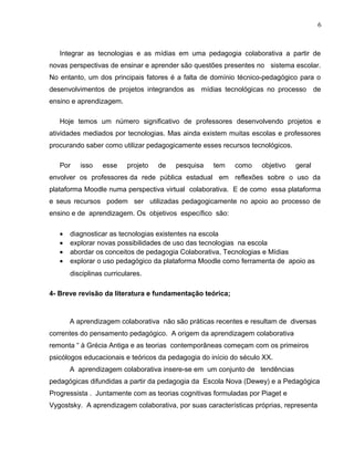 Integrar as tecnologias e as mídias em uma pedagogia colaborativa a partir de
novas perspectivas de ensinar e aprender são questões presentes no sistema escolar.
No entanto, um dos principais fatores é a falta de domínio técnico-pedagógico para o
desenvolvimentos de projetos integrandos as mídias tecnológicas no processo de
ensino e aprendizagem.
Hoje temos um número significativo de professores desenvolvendo projetos e
atividades mediados por tecnologias. Mas ainda existem muitas escolas e professores
procurando saber como utilizar pedagogicamente esses recursos tecnológicos.
Por isso esse projeto de pesquisa tem como objetivo geral
envolver os professores da rede pública estadual em reflexões sobre o uso da
plataforma Moodle numa perspectiva virtual colaborativa. E de como essa plataforma
e seus recursos podem ser utilizadas pedagogicamente no apoio ao processo de
ensino e de aprendizagem. Os objetivos específico são:
• diagnosticar as tecnologias existentes na escola
• explorar novas possibilidades de uso das tecnologias na escola
• abordar os conceitos de pedagogia Colaborativa, Tecnologias e Mídias
• explorar o uso pedagógico da plataforma Moodle como ferramenta de apoio as
disciplinas curriculares.
4- Breve revisão da literatura e fundamentação teórica;
A aprendizagem colaborativa não são práticas recentes e resultam de diversas
correntes do pensamento pedagógico. A origem da aprendizagem colaborativa
remonta “ à Grécia Antiga e as teorias contemporâneas começam com os primeiros
psicólogos educacionais e teóricos da pedagogia do início do século XX.
A aprendizagem colaborativa insere-se em um conjunto de tendências
pedagógicas difundidas a partir da pedagogia da Escola Nova (Dewey) e a Pedagógica
Progressista . Juntamente com as teorias cognitivas formuladas por Piaget e
Vygostsky. A aprendizagem colaborativa, por suas características próprias, representa
6
 