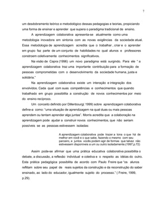 um desdobramento teórico e metodológico dessas pedagogias e teorias, propiciando
uma forma de ensinar e aprender que supera o paradigma tradicional de ensino.
A aprendizagem colaborativa apresenta-se atualmente como uma
metodologia inovadora em sintonia com as novas exigências da sociedade atual.
Essa metodologia de aprendizagem acredita que o trabalhar , criar e o aprender
em grupo faz parte de um conjunto de habilidades no qual alunos e professores
constroem coletivamente conhecimentos significativos.
Na visão de Capra (1996) um novo paradigma está surgindo. Para ele “ a
aprendizagem colaborativa traz uma importante contribuição para a formação de
pessoas comprometidas com o desenvolvimento da sociedade humana, justa e
solidária.”
Na aprendizagem colaborativa existe um interação e integração dos
envolvidos. Cada qual com suas competências e conhecimentos que quando
trabalhado em grupo possibilita a construção de novos conhecimentos por meio
do ensino recíproco.
Um conceito definido por Dillenbourg( 1999) sobre aprendizagem colaborativa
define-a como: “uma situação de aprendizagem na qual duas ou mais pessoas
aprendem ou tentam aprender algo juntas”. Morris acredita que a colaboração na
aprendizagem pode ajudar a construir novos conhecimentos, que não seriam
possíveis se as pessoas estivessem isoladas:
A aprendizagem colaborativa pode trazer a tona o que há de
melhor em você e o que sabe, fazendo o mesmo com seu
parceiro, e juntos vocês podem agir de formas que talvez não
estivessem disponíveis a um ou outro isoladamente.(1997,p.72)
Assim pode-se afirmar que uma prática educativa colaborativa possibilita o
debate, a discussão, a reflexão individual e coletiva e o respeito as idéias do outro.
Esta prática pedagógica possibilita de acordo com Paulo Freire que “os alunos
reflitam sobre seu papel de reais sujeitos da construção e da reconstrução do saber
ensinado, ao lado do educador, igualmente sujeito do processo.” ( Freire, 1999,
p.29).
7
 