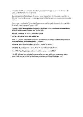 para a liberdade”,poiscomonosdiza Bíblia,o anjoda morte passoupor cima das casas do
Egito,que tinhama marca docordeiro.
Quandoo apóstoloPaulodizque “Cristoé a nossaPáscoa”,ele se refere aoseusacrifíciono
Calvário,derramandooseupreciososangue paranoslibertarda morte do pecado,paraa vida
eterna.
Comemorara verdadeiraPáscoa,significacomemoraralibertaçãodopecado,daescravidãoe
da faltade esperança,poisPáscoaé vida!
“Porque a nossa Festa da Páscoa está pronta, agora que Cristo, o nosso Cordeiroda Páscoa,
já foi oferecidoemsacrifíciopor nós.” ( I Cor. 5:7).
JESUS: O CORDEIRO DE DEUS – A NOSSAPÁSCOA
O CORDEIRO DE DEUS – A NOSSAPÁSCOA
Isaías 53.7, “como um cordeiro foi levadoao matadouro, e como a ovelhamuda perante os
seustosquiadores,assim ele não abriu a sua boca.”
João 1.29, “Eiso Cordeirode Deus,que tira o pecado do mundo.”
João 1.36, “E,vendopassar a Jesus,disse:Eisaqui o Cordeirode Deus.”
Apoc 14.1, “E, olhei,e eisque estava o Cordeirosobre o monte Sião”
I Co. 5.7, “Alimpai-vos,pois,dofermentovelho,para que sejaisuma nova massa, assim
como estais semfermento.Porque Cristo, nossa páscoa, foi sacrificado por nós.”
 