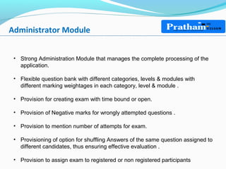 Administrator Module
• Strong Administration Module that manages the complete processing of the
application.
• Flexible question bank with different categories, levels & modules with
different marking weightages in each category, level & module .
• Provision for creating exam with time bound or open.
• Provision of Negative marks for wrongly attempted questions .
• Provision to mention number of attempts for exam.
• Provisioning of option for shuffling Answers of the same question assigned to
different candidates, thus ensuring effective evaluation .
• Provision to assign exam to registered or non registered participants
 