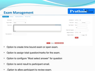Exam Management
• Option to create time bound exam or open exam.
• Option to assign total question/marks for the exam.
• Option to configure “Must select answer” for question
• Option to send result to participant email.
• .Option to allow participant to review exam.
 