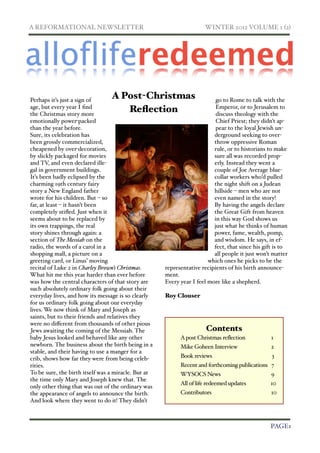 A REFORMATIONAL NEWSLETTER!                                          WINTER 2012 VOLUME 1 (2)




Perhaps it’s just a sign of
                                 A Post-Christmas                         go to Rome to talk with the
age, but every year I ﬁnd                                                 Emperor, or to Jerusalem to
the Christmas story more
                                    Reﬂection                             discuss theology with the
emotionally power-packed                                                  Chief Priest; they didn’t ap-
than the year before.                                                     pear to the loyal Jewish un-
Sure, its celebration has                                                derground seeking to over-
been grossly commercialized,                                             throw oppressive Roman
cheapened by over-decoration,                                            rule, or to historians to make
by slickly packaged for movies                                           sure all was recorded prop-
and TV, and even declared ille-                                          erly. Instead they went a
gal in government buildings.                                             couple of Joe Average blue-
It’s been badly eclipsed by the                                          collar workers who’d pulled
charming 19th century fairy                                              the night shift on a Judean
story a New England father                                               hillside – men who are not
wrote for his children. But – so                                         even named in the story!
far, at least – it hasn’t been                                           By having the angels declare
completely stiﬂed. Just when it                                          the Great Gift from heaven
seems about to be replaced by                                            in this way God shows us
its own trappings, the real                                              just what he thinks of human
story shines through again: a                                            power, fame, wealth, pomp,
section of The Messiah on the                                            and wisdom. He says, in ef-
radio, the words of a carol in a                                         fect, that since his gift is to
shopping mall, a picture on a                                            all people it just won’t matter
greeting card, or Linus’ moving                                        which ones he picks to be the
recital of Luke 2 in Charley Brown’s Christmas.      representative recipients of his birth announce-
What hit me this year harder than ever before        ment.
was how the central characters of that story are     Every year I feel more like a shepherd.
such absolutely ordinary folk going about their
everyday lives, and how its message is so clearly    Roy Clouser
for us ordinary folk going about our everyday
lives. We now think of Mary and Joseph as
saints, but to their friends and relatives they
were no diﬀerent from thousands of other pious
Jews awaiting the coming of the Messiah. The                          Contents
baby Jesus looked and behaved like any other               A post Christmas reflection           1
newborn. The business about the birth being in a           Mike Goheen Interview                 2
stable, and their having to use a manger for a
crib, shows how far they were from being celeb-            Book reviews                          3
rities.                                                    Recent and forthcoming publications 7
To be sure, the birth itself was a miracle. But at         WYSOCS News                           9
the time only Mary and Joseph knew that. The
                                                           All of life redeemed updates          10
only other thing that was out of the ordinary was
the appearance of angels to announce the birth.            Contributors                          10
And look where they went to do it! They didn’t



!                                                                                               PAGE1
 