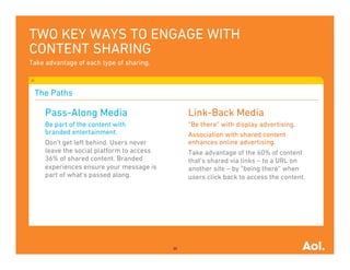 TWO KEY WAYS TO ENGAGE WITH
CONTENT SHARING
Take advantage of each type of sharing.



 The Paths

     Pass-Along Media                           Link-Back Media
     Be part of the content with                “Be there” with display advertising.
     branded entertainment.                     Association with shared content
     Don’t get left behind. Users never         enhances online advertising.
     leave the social platform to access        Take advantage of the 60% of content
     36% of shared content. Branded             that’s shared via links – to a URL on
     experiences ensure your message is         another site – by “being there” when
     part of what’s passed along.               users click back to access the content.




                                           20
 