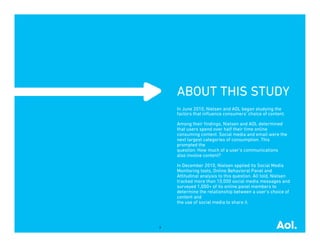 ABOUT THIS STUDY
    In June 2010, Nielsen and AOL began studying the
    factors that inﬂuence consumers’ choice of content.

    Among their ﬁndings, Nielsen and AOL determined
    that users spend over half their time online
    consuming content. Social media and email were the
    next largest categories of consumption. This
    prompted the
    question: How much of a user’s communications
    also involve content?

    In December 2010, Nielsen applied its Social Media
    Monitoring tools, Online Behavioral Panel and
    Attitudinal analysis to this question. All told, Nielsen
    tracked more than 10,000 social media messages and
    surveyed 1,000+ of its online panel members to
    determine the relationship between a user’s choice of
    content and
    the use of social media to share it.




3
 