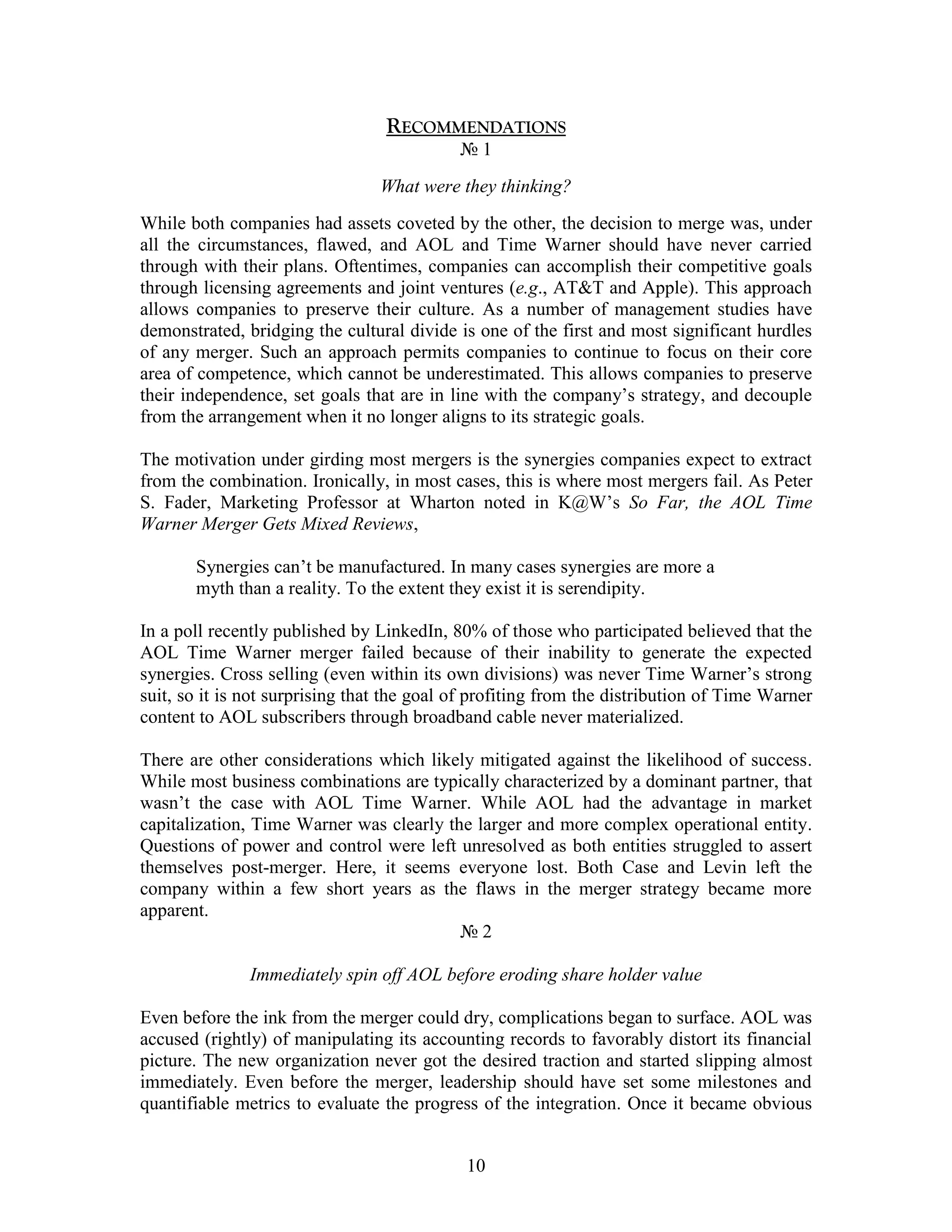 RECOMMENDATIONS
                                            №1
                                 What were they thinking?
While both companies had assets coveted by the other, the decision to merge was, under
all the circumstances, flawed, and AOL and Time Warner should have never carried
through with their plans. Oftentimes, companies can accomplish their competitive goals
through licensing agreements and joint ventures (e.g., AT&T and Apple). This approach
allows companies to preserve their culture. As a number of management studies have
demonstrated, bridging the cultural divide is one of the first and most significant hurdles
of any merger. Such an approach permits companies to continue to focus on their core
area of competence, which cannot be underestimated. This allows companies to preserve
their independence, set goals that are in line with the company‟s strategy, and decouple
from the arrangement when it no longer aligns to its strategic goals.

The motivation under girding most mergers is the synergies companies expect to extract
from the combination. Ironically, in most cases, this is where most mergers fail. As Peter
S. Fader, Marketing Professor at Wharton noted in K@W‟s So Far, the AOL Time
Warner Merger Gets Mixed Reviews,

       Synergies can‟t be manufactured. In many cases synergies are more a
       myth than a reality. To the extent they exist it is serendipity.

In a poll recently published by LinkedIn, 80% of those who participated believed that the
AOL Time Warner merger failed because of their inability to generate the expected
synergies. Cross selling (even within its own divisions) was never Time Warner‟s strong
suit, so it is not surprising that the goal of profiting from the distribution of Time Warner
content to AOL subscribers through broadband cable never materialized.

There are other considerations which likely mitigated against the likelihood of success.
While most business combinations are typically characterized by a dominant partner, that
wasn‟t the case with AOL Time Warner. While AOL had the advantage in market
capitalization, Time Warner was clearly the larger and more complex operational entity.
Questions of power and control were left unresolved as both entities struggled to assert
themselves post-merger. Here, it seems everyone lost. Both Case and Levin left the
company within a few short years as the flaws in the merger strategy became more
apparent.
                                          №2

               Immediately spin off AOL before eroding share holder value

Even before the ink from the merger could dry, complications began to surface. AOL was
accused (rightly) of manipulating its accounting records to favorably distort its financial
picture. The new organization never got the desired traction and started slipping almost
immediately. Even before the merger, leadership should have set some milestones and
quantifiable metrics to evaluate the progress of the integration. Once it became obvious


                                             10
 