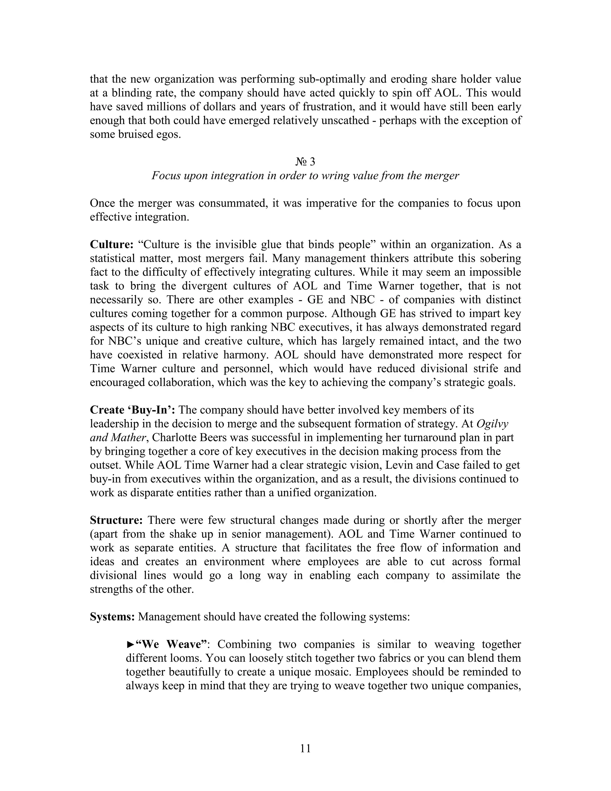 that the new organization was performing sub-optimally and eroding share holder value
at a blinding rate, the company should have acted quickly to spin off AOL. This would
have saved millions of dollars and years of frustration, and it would have still been early
enough that both could have emerged relatively unscathed - perhaps with the exception of
some bruised egos.

                                          №3
             Focus upon integration in order to wring value from the merger

Once the merger was consummated, it was imperative for the companies to focus upon
effective integration.

Culture: “Culture is the invisible glue that binds people” within an organization. As a
statistical matter, most mergers fail. Many management thinkers attribute this sobering
fact to the difficulty of effectively integrating cultures. While it may seem an impossible
task to bring the divergent cultures of AOL and Time Warner together, that is not
necessarily so. There are other examples - GE and NBC - of companies with distinct
cultures coming together for a common purpose. Although GE has strived to impart key
aspects of its culture to high ranking NBC executives, it has always demonstrated regard
for NBC‟s unique and creative culture, which has largely remained intact, and the two
have coexisted in relative harmony. AOL should have demonstrated more respect for
Time Warner culture and personnel, which would have reduced divisional strife and
encouraged collaboration, which was the key to achieving the company‟s strategic goals.

Create „Buy-In‟: The company should have better involved key members of its
leadership in the decision to merge and the subsequent formation of strategy. At Ogilvy
and Mather, Charlotte Beers was successful in implementing her turnaround plan in part
by bringing together a core of key executives in the decision making process from the
outset. While AOL Time Warner had a clear strategic vision, Levin and Case failed to get
buy-in from executives within the organization, and as a result, the divisions continued to
work as disparate entities rather than a unified organization.

Structure: There were few structural changes made during or shortly after the merger
(apart from the shake up in senior management). AOL and Time Warner continued to
work as separate entities. A structure that facilitates the free flow of information and
ideas and creates an environment where employees are able to cut across formal
divisional lines would go a long way in enabling each company to assimilate the
strengths of the other.

Systems: Management should have created the following systems:

       ►“We     Weave”: Combining two companies is similar to weaving together
       different looms. You can loosely stitch together two fabrics or you can blend them
       together beautifully to create a unique mosaic. Employees should be reminded to
       always keep in mind that they are trying to weave together two unique companies,




                                            11
 