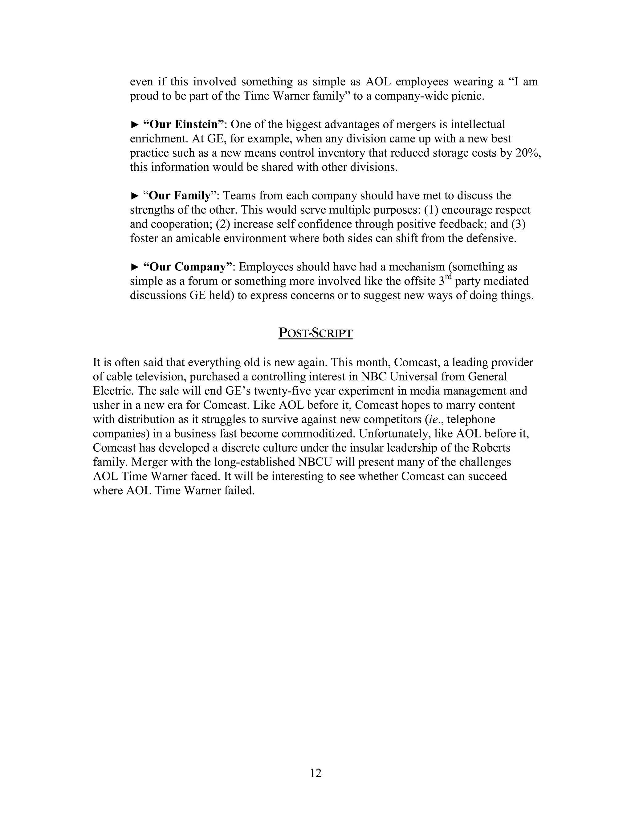 even if this involved something as simple as AOL employees wearing a “I am
       proud to be part of the Time Warner family” to a company-wide picnic.

       ► “Our Einstein”:    One of the biggest advantages of mergers is intellectual
       enrichment. At GE, for example, when any division came up with a new best
       practice such as a new means control inventory that reduced storage costs by 20%,
       this information would be shared with other divisions.

       ► “Our   Family”: Teams from each company should have met to discuss the
       strengths of the other. This would serve multiple purposes: (1) encourage respect
       and cooperation; (2) increase self confidence through positive feedback; and (3)
       foster an amicable environment where both sides can shift from the defensive.

       ► “Our Company”:      Employees should have had a mechanism (something as
       simple as a forum or something more involved like the offsite 3rd party mediated
       discussions GE held) to express concerns or to suggest new ways of doing things.


                                     POST-SCRIPT
It is often said that everything old is new again. This month, Comcast, a leading provider
of cable television, purchased a controlling interest in NBC Universal from General
Electric. The sale will end GE‟s twenty-five year experiment in media management and
usher in a new era for Comcast. Like AOL before it, Comcast hopes to marry content
with distribution as it struggles to survive against new competitors (ie., telephone
companies) in a business fast become commoditized. Unfortunately, like AOL before it,
Comcast has developed a discrete culture under the insular leadership of the Roberts
family. Merger with the long-established NBCU will present many of the challenges
AOL Time Warner faced. It will be interesting to see whether Comcast can succeed
where AOL Time Warner failed.




                                            12
 