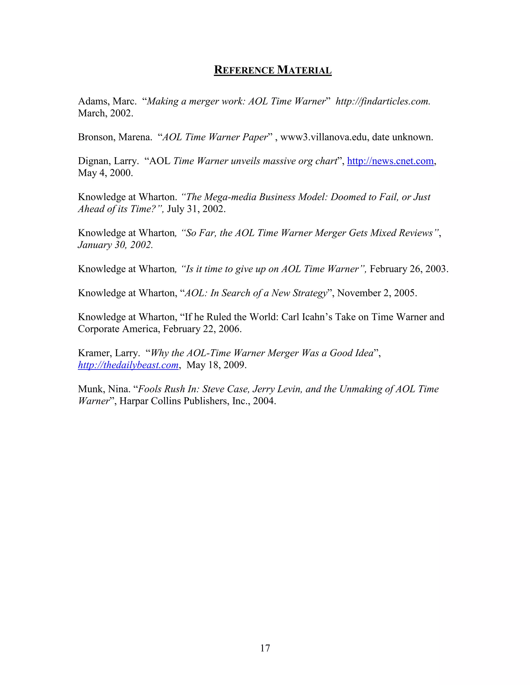 REFERENCE MATERIAL

Adams, Marc. “Making a merger work: AOL Time Warner” http://findarticles.com.
March, 2002.

Bronson, Marena. “AOL Time Warner Paper” , www3.villanova.edu, date unknown.

Dignan, Larry. “AOL Time Warner unveils massive org chart”, http://news.cnet.com,
May 4, 2000.

Knowledge at Wharton. “The Mega-media Business Model: Doomed to Fail, or Just
Ahead of its Time?”, July 31, 2002.

Knowledge at Wharton, “So Far, the AOL Time Warner Merger Gets Mixed Reviews”,
January 30, 2002.

Knowledge at Wharton, “Is it time to give up on AOL Time Warner”, February 26, 2003.

Knowledge at Wharton, “AOL: In Search of a New Strategy”, November 2, 2005.

Knowledge at Wharton, “If he Ruled the World: Carl Icahn‟s Take on Time Warner and
Corporate America, February 22, 2006.

Kramer, Larry. “Why the AOL-Time Warner Merger Was a Good Idea”,
http://thedailybeast.com, May 18, 2009.

Munk, Nina. “Fools Rush In: Steve Case, Jerry Levin, and the Unmaking of AOL Time
Warner”, Harpar Collins Publishers, Inc., 2004.




                                         17
 