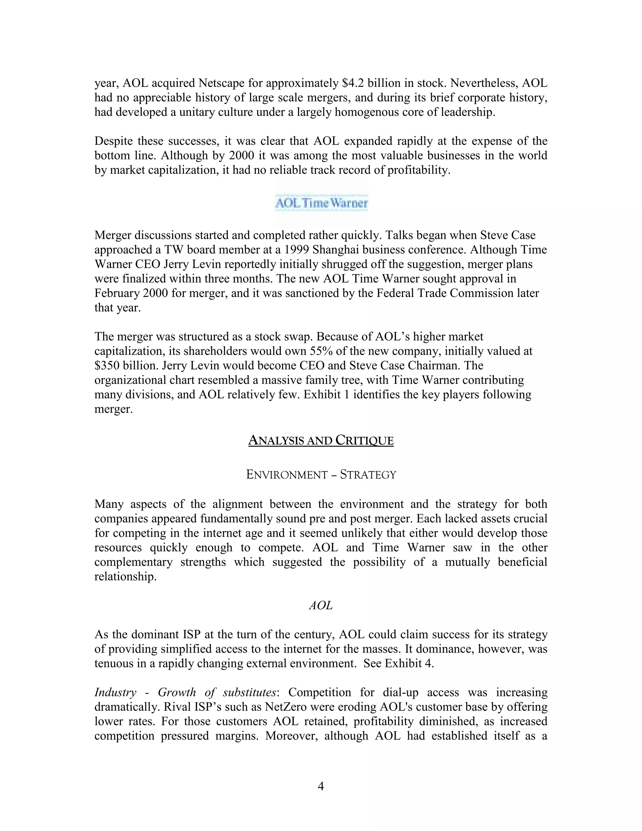 year, AOL acquired Netscape for approximately $4.2 billion in stock. Nevertheless, AOL
had no appreciable history of large scale mergers, and during its brief corporate history,
had developed a unitary culture under a largely homogenous core of leadership.

Despite these successes, it was clear that AOL expanded rapidly at the expense of the
bottom line. Although by 2000 it was among the most valuable businesses in the world
by market capitalization, it had no reliable track record of profitability.




Merger discussions started and completed rather quickly. Talks began when Steve Case
approached a TW board member at a 1999 Shanghai business conference. Although Time
Warner CEO Jerry Levin reportedly initially shrugged off the suggestion, merger plans
were finalized within three months. The new AOL Time Warner sought approval in
February 2000 for merger, and it was sanctioned by the Federal Trade Commission later
that year.

The merger was structured as a stock swap. Because of AOL‟s higher market
capitalization, its shareholders would own 55% of the new company, initially valued at
$350 billion. Jerry Levin would become CEO and Steve Case Chairman. The
organizational chart resembled a massive family tree, with Time Warner contributing
many divisions, and AOL relatively few. Exhibit 1 identifies the key players following
merger.

                              ANALYSIS AND CRITIQUE

                              ENVIRONMENT – STRATEGY

Many aspects of the alignment between the environment and the strategy for both
companies appeared fundamentally sound pre and post merger. Each lacked assets crucial
for competing in the internet age and it seemed unlikely that either would develop those
resources quickly enough to compete. AOL and Time Warner saw in the other
complementary strengths which suggested the possibility of a mutually beneficial
relationship.

                                          AOL

As the dominant ISP at the turn of the century, AOL could claim success for its strategy
of providing simplified access to the internet for the masses. It dominance, however, was
tenuous in a rapidly changing external environment. See Exhibit 4.

Industry - Growth of substitutes: Competition for dial-up access was increasing
dramatically. Rival ISP‟s such as NetZero were eroding AOL's customer base by offering
lower rates. For those customers AOL retained, profitability diminished, as increased
competition pressured margins. Moreover, although AOL had established itself as a



                                            4
 