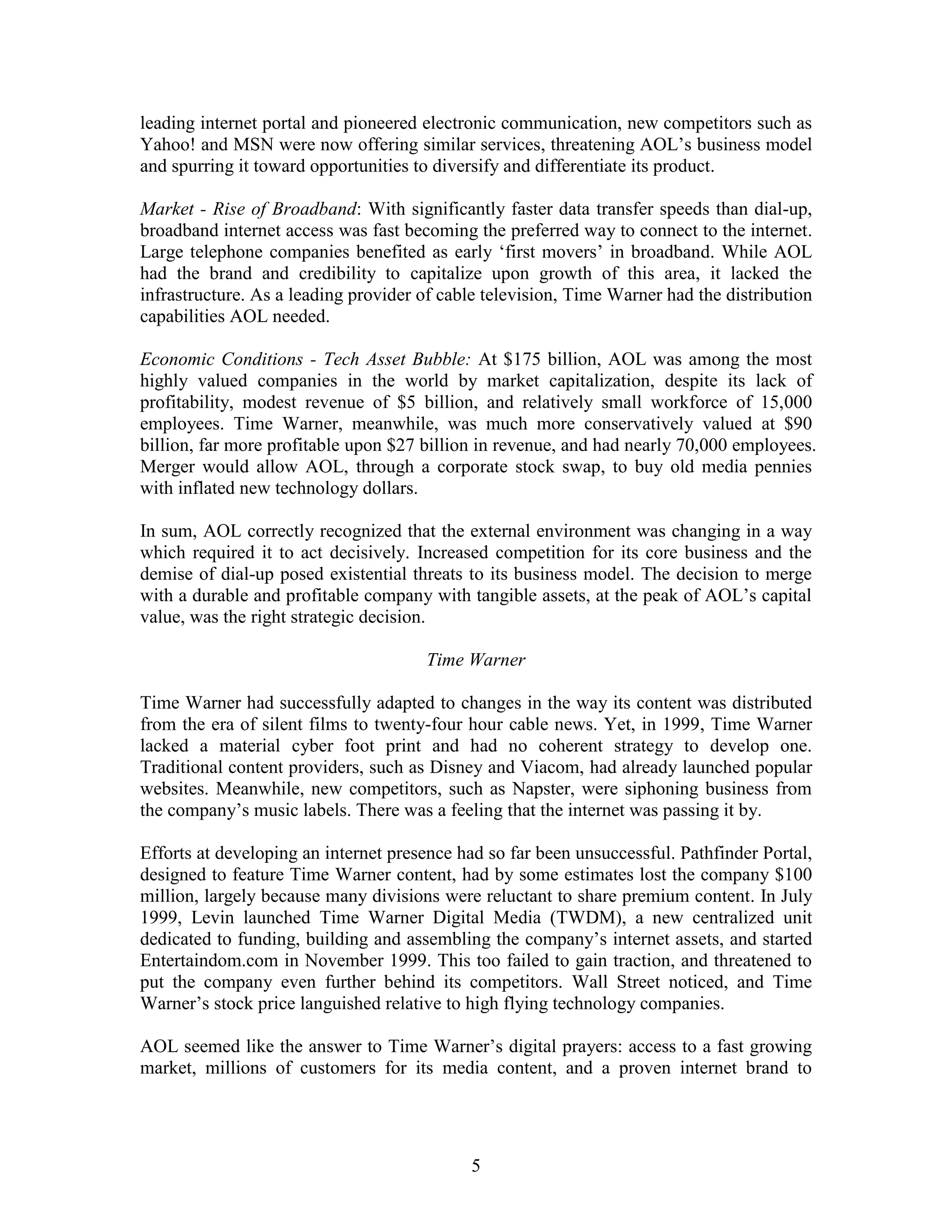 leading internet portal and pioneered electronic communication, new competitors such as
Yahoo! and MSN were now offering similar services, threatening AOL‟s business model
and spurring it toward opportunities to diversify and differentiate its product.

Market - Rise of Broadband: With significantly faster data transfer speeds than dial-up,
broadband internet access was fast becoming the preferred way to connect to the internet.
Large telephone companies benefited as early „first movers‟ in broadband. While AOL
had the brand and credibility to capitalize upon growth of this area, it lacked the
infrastructure. As a leading provider of cable television, Time Warner had the distribution
capabilities AOL needed.

Economic Conditions - Tech Asset Bubble: At $175 billion, AOL was among the most
highly valued companies in the world by market capitalization, despite its lack of
profitability, modest revenue of $5 billion, and relatively small workforce of 15,000
employees. Time Warner, meanwhile, was much more conservatively valued at $90
billion, far more profitable upon $27 billion in revenue, and had nearly 70,000 employees.
Merger would allow AOL, through a corporate stock swap, to buy old media pennies
with inflated new technology dollars.

In sum, AOL correctly recognized that the external environment was changing in a way
which required it to act decisively. Increased competition for its core business and the
demise of dial-up posed existential threats to its business model. The decision to merge
with a durable and profitable company with tangible assets, at the peak of AOL‟s capital
value, was the right strategic decision.

                                      Time Warner

Time Warner had successfully adapted to changes in the way its content was distributed
from the era of silent films to twenty-four hour cable news. Yet, in 1999, Time Warner
lacked a material cyber foot print and had no coherent strategy to develop one.
Traditional content providers, such as Disney and Viacom, had already launched popular
websites. Meanwhile, new competitors, such as Napster, were siphoning business from
the company‟s music labels. There was a feeling that the internet was passing it by.

Efforts at developing an internet presence had so far been unsuccessful. Pathfinder Portal,
designed to feature Time Warner content, had by some estimates lost the company $100
million, largely because many divisions were reluctant to share premium content. In July
1999, Levin launched Time Warner Digital Media (TWDM), a new centralized unit
dedicated to funding, building and assembling the company‟s internet assets, and started
Entertaindom.com in November 1999. This too failed to gain traction, and threatened to
put the company even further behind its competitors. Wall Street noticed, and Time
Warner‟s stock price languished relative to high flying technology companies.

AOL seemed like the answer to Time Warner‟s digital prayers: access to a fast growing
market, millions of customers for its media content, and a proven internet brand to




                                            5
 