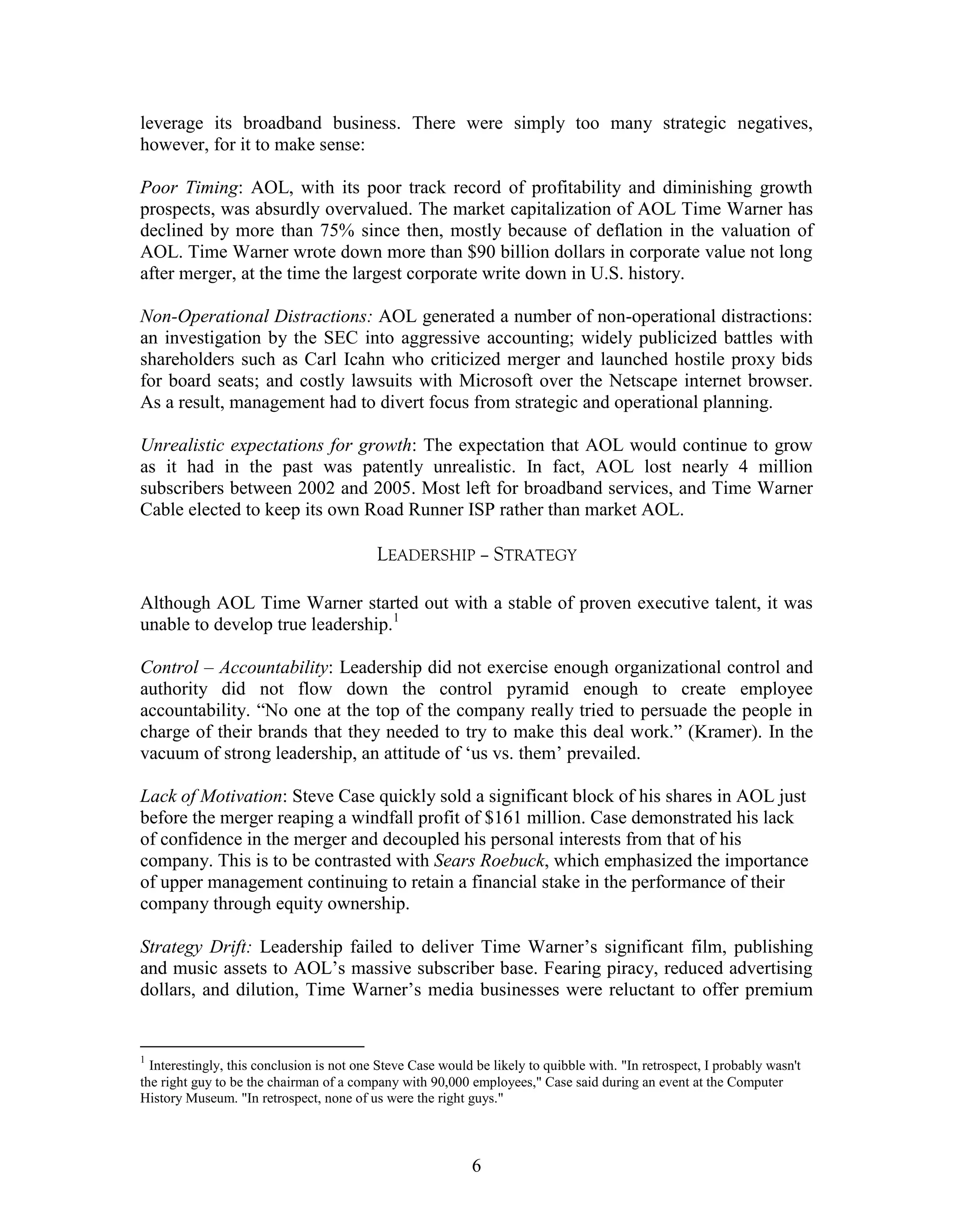 leverage its broadband business. There were simply too many strategic negatives,
however, for it to make sense:

Poor Timing: AOL, with its poor track record of profitability and diminishing growth
prospects, was absurdly overvalued. The market capitalization of AOL Time Warner has
declined by more than 75% since then, mostly because of deflation in the valuation of
AOL. Time Warner wrote down more than $90 billion dollars in corporate value not long
after merger, at the time the largest corporate write down in U.S. history.

Non-Operational Distractions: AOL generated a number of non-operational distractions:
an investigation by the SEC into aggressive accounting; widely publicized battles with
shareholders such as Carl Icahn who criticized merger and launched hostile proxy bids
for board seats; and costly lawsuits with Microsoft over the Netscape internet browser.
As a result, management had to divert focus from strategic and operational planning.

Unrealistic expectations for growth: The expectation that AOL would continue to grow
as it had in the past was patently unrealistic. In fact, AOL lost nearly 4 million
subscribers between 2002 and 2005. Most left for broadband services, and Time Warner
Cable elected to keep its own Road Runner ISP rather than market AOL.

                                           LEADERSHIP – STRATEGY

Although AOL Time Warner started out with a stable of proven executive talent, it was
unable to develop true leadership.1

Control – Accountability: Leadership did not exercise enough organizational control and
authority did not flow down the control pyramid enough to create employee
accountability. “No one at the top of the company really tried to persuade the people in
charge of their brands that they needed to try to make this deal work.” (Kramer). In the
vacuum of strong leadership, an attitude of „us vs. them‟ prevailed.

Lack of Motivation: Steve Case quickly sold a significant block of his shares in AOL just
before the merger reaping a windfall profit of $161 million. Case demonstrated his lack
of confidence in the merger and decoupled his personal interests from that of his
company. This is to be contrasted with Sears Roebuck, which emphasized the importance
of upper management continuing to retain a financial stake in the performance of their
company through equity ownership.

Strategy Drift: Leadership failed to deliver Time Warner‟s significant film, publishing
and music assets to AOL‟s massive subscriber base. Fearing piracy, reduced advertising
dollars, and dilution, Time Warner‟s media businesses were reluctant to offer premium


1
  Interestingly, this conclusion is not one Steve Case would be likely to quibble with. "In retrospect, I probably wasn't
the right guy to be the chairman of a company with 90,000 employees," Case said during an event at the Computer
History Museum. "In retrospect, none of us were the right guys."



                                                            6
 