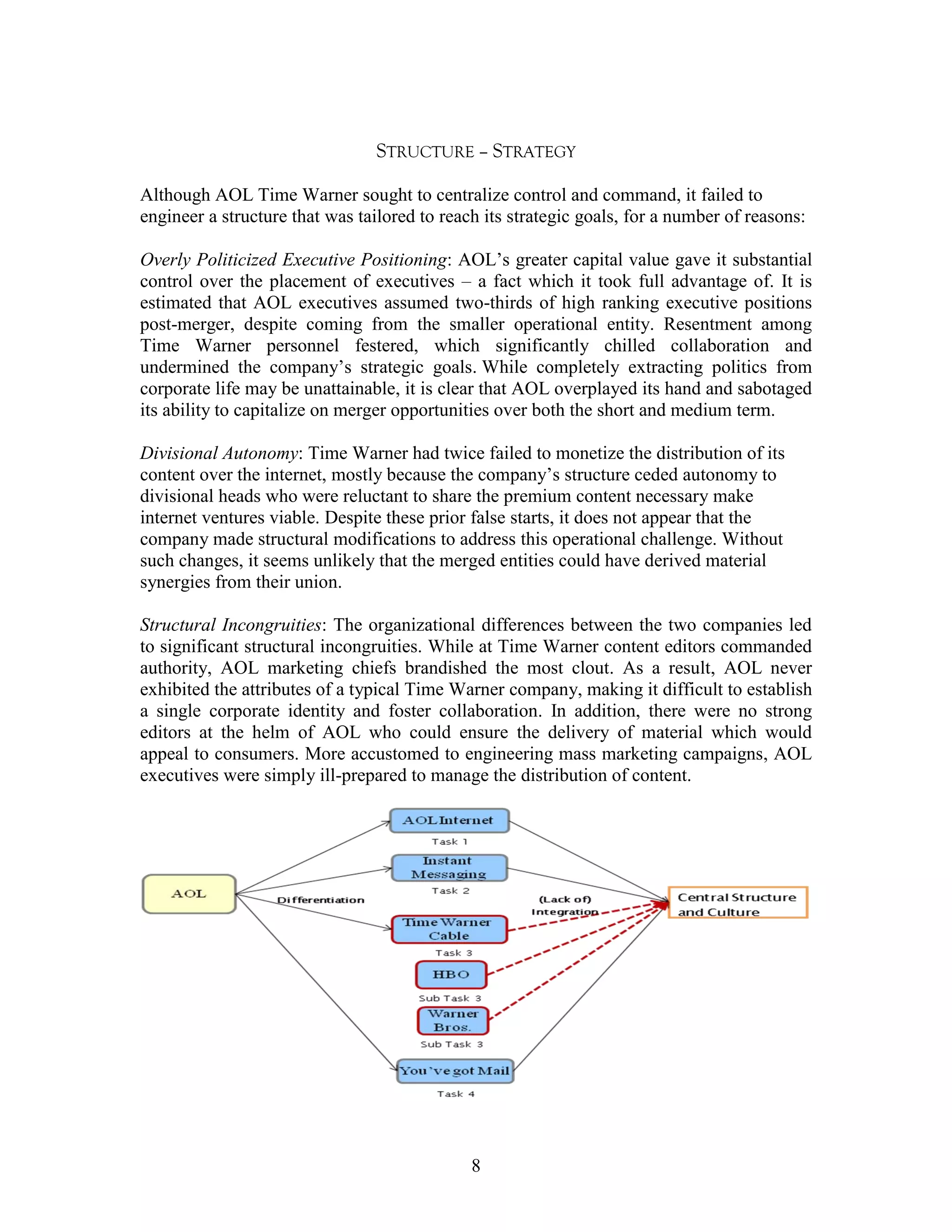STRUCTURE – STRATEGY

Although AOL Time Warner sought to centralize control and command, it failed to
engineer a structure that was tailored to reach its strategic goals, for a number of reasons:

Overly Politicized Executive Positioning: AOL‟s greater capital value gave it substantial
control over the placement of executives – a fact which it took full advantage of. It is
estimated that AOL executives assumed two-thirds of high ranking executive positions
post-merger, despite coming from the smaller operational entity. Resentment among
Time Warner personnel festered, which significantly chilled collaboration and
undermined the company‟s strategic goals. While completely extracting politics from
corporate life may be unattainable, it is clear that AOL overplayed its hand and sabotaged
its ability to capitalize on merger opportunities over both the short and medium term.

Divisional Autonomy: Time Warner had twice failed to monetize the distribution of its
content over the internet, mostly because the company‟s structure ceded autonomy to
divisional heads who were reluctant to share the premium content necessary make
internet ventures viable. Despite these prior false starts, it does not appear that the
company made structural modifications to address this operational challenge. Without
such changes, it seems unlikely that the merged entities could have derived material
synergies from their union.

Structural Incongruities: The organizational differences between the two companies led
to significant structural incongruities. While at Time Warner content editors commanded
authority, AOL marketing chiefs brandished the most clout. As a result, AOL never
exhibited the attributes of a typical Time Warner company, making it difficult to establish
a single corporate identity and foster collaboration. In addition, there were no strong
editors at the helm of AOL who could ensure the delivery of material which would
appeal to consumers. More accustomed to engineering mass marketing campaigns, AOL
executives were simply ill-prepared to manage the distribution of content.




                                              8
 