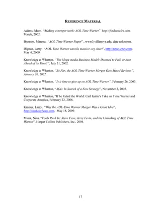 REFERENCE MATERIAL

Adams, Marc. “Making a merger work: AOL Time Warner” http://findarticles.com.
March, 2002.

Bronson, Marena. “AOL Time Warner Paper” , www3.villanova.edu, date unknown.

Dignan, Larry. “AOL Time Warner unveils massive org chart”, http://news.cnet.com,
May 4, 2000.

Knowledge at Wharton. “The Mega-media Business Model: Doomed to Fail, or Just
Ahead of its Time?”, July 31, 2002.

Knowledge at Wharton, “So Far, the AOL Time Warner Merger Gets Mixed Reviews”,
January 30, 2002.

Knowledge at Wharton, “Is it time to give up on AOL Time Warner”, February 26, 2003.

Knowledge at Wharton, “AOL: In Search of a New Strategy”, November 2, 2005.

Knowledge at Wharton, “If he Ruled the World: Carl Icahn‟s Take on Time Warner and
Corporate America, February 22, 2006.

Kramer, Larry. “Why the AOL-Time Warner Merger Was a Good Idea”,
http://thedailybeast.com, May 18, 2009.

Munk, Nina. “Fools Rush In: Steve Case, Jerry Levin, and the Unmaking of AOL Time
Warner”, Harpar Collins Publishers, Inc., 2004.




                                         17
 