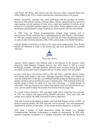 with People and Money, and ventured into pay television when it acquired Home Box
Office (HBO) in the 1970‟s, which would become a dominant player in its market.

Warner, meanwhile, expanded into music publishing with the purchase of Atlantic
Records in 1969 and the creation of Warner Music. Warner captured explosive growth in
video gaming with the purchase of Atari, only to later lose hundreds of millions on the
venture as its competitive position slipped. In the 1980‟s, Warner upped its stake in cable
distribution, and purchased Lorimar Telepictures, which owned a rich television library.

In 1990, Time and Warner Communications merged. Joint ventures such as
Entertainment Weekly combined Time‟s publishing prowess with Warner‟s film business.
In 1996, the company merged yet again, this time with the Turner Broadcasting System,
its suite of cable television networks (TBS, CNN), and its stake in the MGM film library.

And yet, despite its dominance in almost every aspect of the media market, Time Warner
seemed old fashioned to many in the internet age, and some questioned its continued
relevance.



                                   Digital Age Darling

America Online forged a very different path to the pinnacle of the business world.
Originally called Quantum Computer Services, Inc., AOL began in 1985 as a small
technology company. Although Quantum achieved small successes during the decade
providing closed system online computer services, its achievements were not notable.

It wasn‟t until Steve Case became CEO in 1991 that AOL‟s corporate identity, culture
and strategic goals began to take form. Although competitors Prodigy and Compuserve
were the leading ISP‟s of the day, Case differentiated his product by featuring easy to use
graphic interfaces and accessible peer to peer communication. AOL marketed itself as the
internet portal of choice for those ill at ease with technology – a „walled garden‟ in
cyberspace. AOL also featured lower online subscriptions rates, free trial periods for new
users, and was quick to adopt flat monthly fees instead of hourly usage rates.

As a result of these initiatives, AOL succeeded wildly and its subscriber base exploded.
In 1993, the company had approximately 600,000 subscribers. Three years later, that
number was 6 million. By 2000, it boasted 25 million subscribers.

AOL also focused on developing its brand, and hired Bob Pittman, creator of MTV, to
build its corporate identity. The AOL logo and “you‟ve got mail” were soon immediately
identifiable to millions of consumers. As the internet became ubiquitous, so did AOL.

AOL made a number of small acquisitions during the decade (e.g., Redgate
Communications, Booklink Technologies) to expand its functionality. In 1998, AOL
acquired competitor Compuserve in a complex transaction with Worldcom. That same


                                            3
 