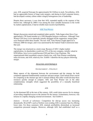 year, AOL acquired Netscape for approximately $4.2 billion in stock. Nevertheless, AOL
had no appreciable history of large scale mergers, and during its brief corporate history,
had developed a unitary culture under a largely homogenous core of leadership.

Despite these successes, it was clear that AOL expanded rapidly at the expense of the
bottom line. Although by 2000 it was among the most valuable businesses in the world
by market capitalization, it had no reliable track record of profitability.




Merger discussions started and completed rather quickly. Talks began when Steve Case
approached a TW board member at a 1999 Shanghai business conference. Although Time
Warner CEO Jerry Levin reportedly initially shrugged off the suggestion, merger plans
were finalized within three months. The new AOL Time Warner sought approval in
February 2000 for merger, and it was sanctioned by the Federal Trade Commission later
that year.

The merger was structured as a stock swap. Because of AOL‟s higher market
capitalization, its shareholders would own 55% of the new company, initially valued at
$350 billion. Jerry Levin would become CEO and Steve Case Chairman. The
organizational chart resembled a massive family tree, with Time Warner contributing
many divisions, and AOL relatively few. Exhibit 1 identifies the key players following
merger.

                              ANALYSIS AND CRITIQUE

                              ENVIRONMENT – STRATEGY

Many aspects of the alignment between the environment and the strategy for both
companies appeared fundamentally sound pre and post merger. Each lacked assets crucial
for competing in the internet age and it seemed unlikely that either would develop those
resources quickly enough to compete. AOL and Time Warner saw in the other
complementary strengths which suggested the possibility of a mutually beneficial
relationship.

                                          AOL

As the dominant ISP at the turn of the century, AOL could claim success for its strategy
of providing simplified access to the internet for the masses. It dominance, however, was
tenuous in a rapidly changing external environment. See Exhibit 4.

Industry - Growth of substitutes: Competition for dial-up access was increasing
dramatically. Rival ISP‟s such as NetZero were eroding AOL's customer base by offering
lower rates. For those customers AOL retained, profitability diminished, as increased
competition pressured margins. Moreover, although AOL had established itself as a



                                            4
 