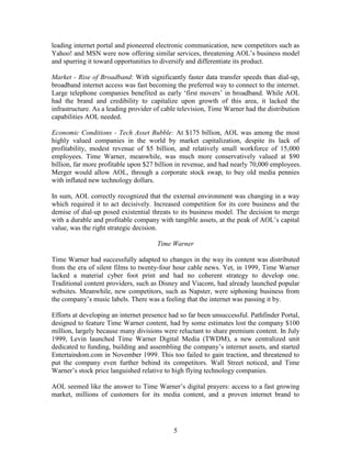 leading internet portal and pioneered electronic communication, new competitors such as
Yahoo! and MSN were now offering similar services, threatening AOL‟s business model
and spurring it toward opportunities to diversify and differentiate its product.

Market - Rise of Broadband: With significantly faster data transfer speeds than dial-up,
broadband internet access was fast becoming the preferred way to connect to the internet.
Large telephone companies benefited as early „first movers‟ in broadband. While AOL
had the brand and credibility to capitalize upon growth of this area, it lacked the
infrastructure. As a leading provider of cable television, Time Warner had the distribution
capabilities AOL needed.

Economic Conditions - Tech Asset Bubble: At $175 billion, AOL was among the most
highly valued companies in the world by market capitalization, despite its lack of
profitability, modest revenue of $5 billion, and relatively small workforce of 15,000
employees. Time Warner, meanwhile, was much more conservatively valued at $90
billion, far more profitable upon $27 billion in revenue, and had nearly 70,000 employees.
Merger would allow AOL, through a corporate stock swap, to buy old media pennies
with inflated new technology dollars.

In sum, AOL correctly recognized that the external environment was changing in a way
which required it to act decisively. Increased competition for its core business and the
demise of dial-up posed existential threats to its business model. The decision to merge
with a durable and profitable company with tangible assets, at the peak of AOL‟s capital
value, was the right strategic decision.

                                      Time Warner

Time Warner had successfully adapted to changes in the way its content was distributed
from the era of silent films to twenty-four hour cable news. Yet, in 1999, Time Warner
lacked a material cyber foot print and had no coherent strategy to develop one.
Traditional content providers, such as Disney and Viacom, had already launched popular
websites. Meanwhile, new competitors, such as Napster, were siphoning business from
the company‟s music labels. There was a feeling that the internet was passing it by.

Efforts at developing an internet presence had so far been unsuccessful. Pathfinder Portal,
designed to feature Time Warner content, had by some estimates lost the company $100
million, largely because many divisions were reluctant to share premium content. In July
1999, Levin launched Time Warner Digital Media (TWDM), a new centralized unit
dedicated to funding, building and assembling the company‟s internet assets, and started
Entertaindom.com in November 1999. This too failed to gain traction, and threatened to
put the company even further behind its competitors. Wall Street noticed, and Time
Warner‟s stock price languished relative to high flying technology companies.

AOL seemed like the answer to Time Warner‟s digital prayers: access to a fast growing
market, millions of customers for its media content, and a proven internet brand to




                                            5
 
