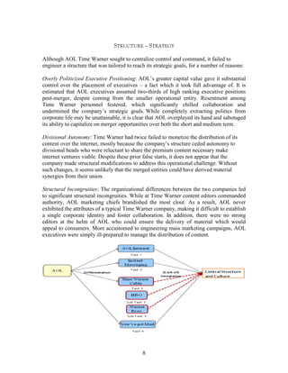 STRUCTURE – STRATEGY

Although AOL Time Warner sought to centralize control and command, it failed to
engineer a structure that was tailored to reach its strategic goals, for a number of reasons:

Overly Politicized Executive Positioning: AOL‟s greater capital value gave it substantial
control over the placement of executives – a fact which it took full advantage of. It is
estimated that AOL executives assumed two-thirds of high ranking executive positions
post-merger, despite coming from the smaller operational entity. Resentment among
Time Warner personnel festered, which significantly chilled collaboration and
undermined the company‟s strategic goals. While completely extracting politics from
corporate life may be unattainable, it is clear that AOL overplayed its hand and sabotaged
its ability to capitalize on merger opportunities over both the short and medium term.

Divisional Autonomy: Time Warner had twice failed to monetize the distribution of its
content over the internet, mostly because the company‟s structure ceded autonomy to
divisional heads who were reluctant to share the premium content necessary make
internet ventures viable. Despite these prior false starts, it does not appear that the
company made structural modifications to address this operational challenge. Without
such changes, it seems unlikely that the merged entities could have derived material
synergies from their union.

Structural Incongruities: The organizational differences between the two companies led
to significant structural incongruities. While at Time Warner content editors commanded
authority, AOL marketing chiefs brandished the most clout. As a result, AOL never
exhibited the attributes of a typical Time Warner company, making it difficult to establish
a single corporate identity and foster collaboration. In addition, there were no strong
editors at the helm of AOL who could ensure the delivery of material which would
appeal to consumers. More accustomed to engineering mass marketing campaigns, AOL
executives were simply ill-prepared to manage the distribution of content.




                                              8
 