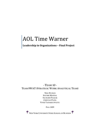 AOL Time Warner
Leadership in Organizations – Final Project




                    - TEAM 10 -
TEAM SWAT (STRATEGIC WORK ANALYTICAL TEAM)
                     NEIL DUDICH
                   SOUMIK MANDAL
                   SAURABH PALKAR
                    CHINTAN PATEL
                VIVEK VADAKKUPPATTU

                      FALL 2009


     NEW YORK UNIVERSITY STERN SCHOOL OF BUSINESS
 