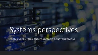 Systems perspectives
FROM CYBERNETICS AND PRAGMATIC CONSTRUCTIVISM
 